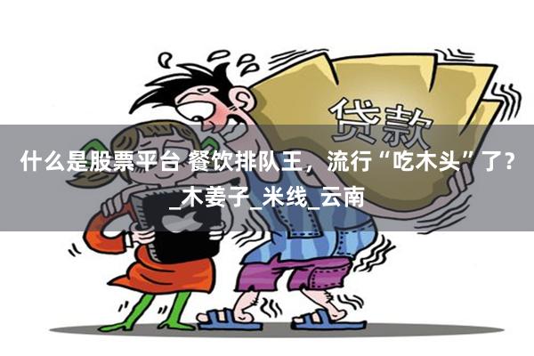 什么是股票平台 餐饮排队王，流行“吃木头”了？_木姜子_米线_云南