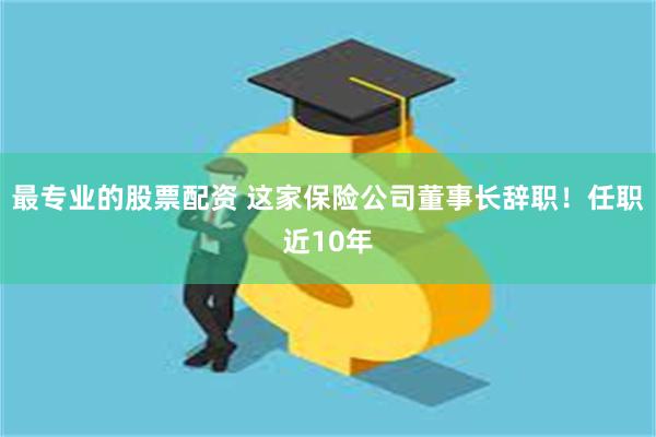 最专业的股票配资 这家保险公司董事长辞职！任职近10年