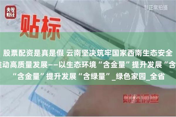 股票配资是真是假 云南坚决筑牢国家西南生态安全屏障，以高水平保护推动高质量发展——以生态环境“含金量”提升发展“含绿量”_绿色家园_全省