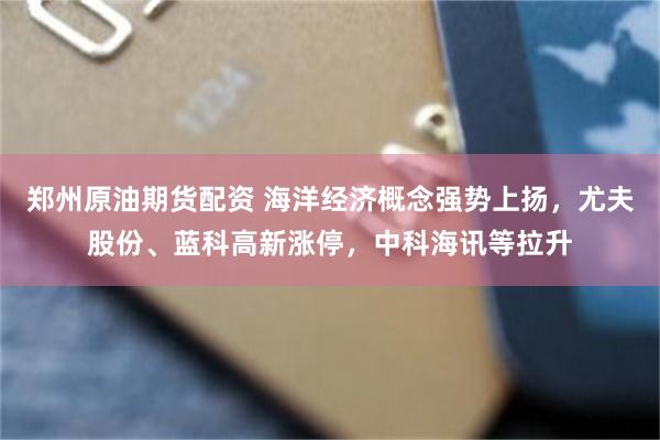 郑州原油期货配资 海洋经济概念强势上扬，尤夫股份、蓝科高新涨停，中科海讯等拉升