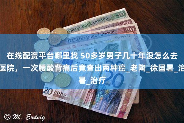 在线配资平台哪里找 50多岁男子几十年没怎么去过医院，一次腰酸背痛后竟查出两种癌_老陶_徐国暑_治疗