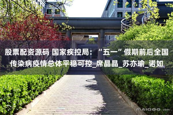股票配资源码 国家疾控局：“五一”假期前后全国传染病疫情总体平稳可控_席晶晶_苏亦瑜_诺如