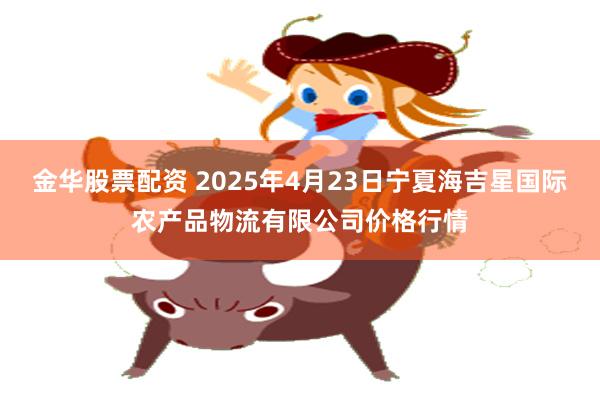 金华股票配资 2025年4月23日宁夏海吉星国际农产品物流有限公司价格行情
