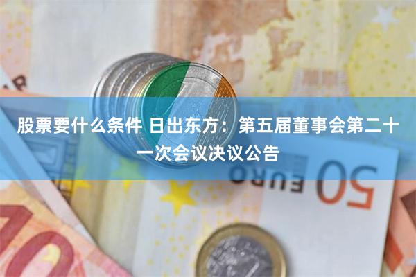 股票要什么条件 日出东方：第五届董事会第二十一次会议决议公告