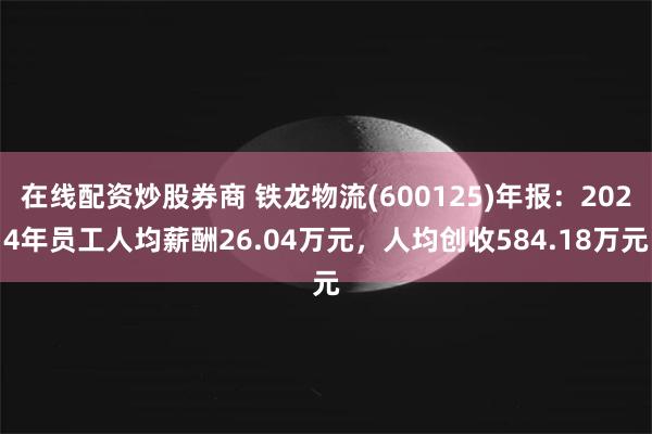 在线配资炒股券商 铁龙物流(600125)年报：2024年员工人均薪酬26.04万元，人均创收584.18万元