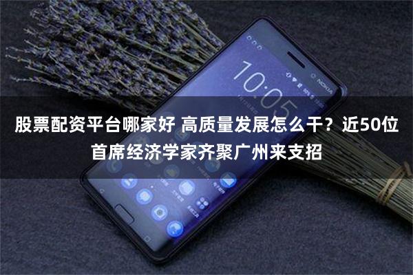 股票配资平台哪家好 高质量发展怎么干？近50位首席经济学家齐聚广州来支招