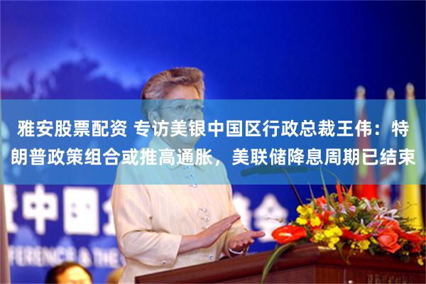 雅安股票配资 专访美银中国区行政总裁王伟：特朗普政策组合或推高通胀，美联储降息周期已结束