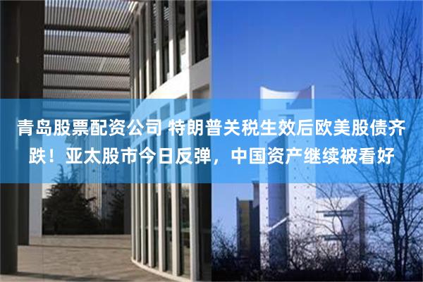 青岛股票配资公司 特朗普关税生效后欧美股债齐跌！亚太股市今日反弹，中国资产继续被看好