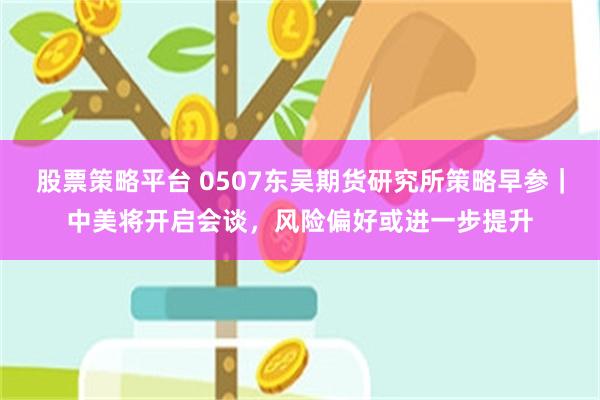 股票策略平台 0507东吴期货研究所策略早参｜中美将开启会谈，风险偏好或进一步提升