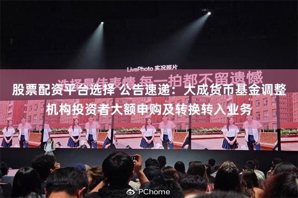 股票配资平台选择 公告速递：大成货币基金调整机构投资者大额申购及转换转入业务