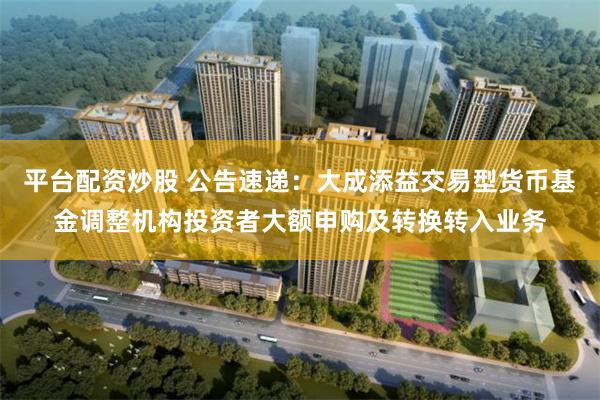 平台配资炒股 公告速递：大成添益交易型货币基金调整机构投资者大额申购及转换转入业务