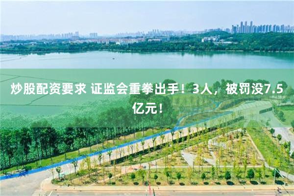 炒股配资要求 证监会重拳出手！3人，被罚没7.5亿元！