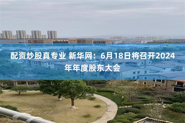 配资炒股真专业 新华网：6月18日将召开2024年年度股东大会