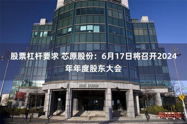 股票杠杆要求 芯原股份：6月17日将召开2024年年度股东大会