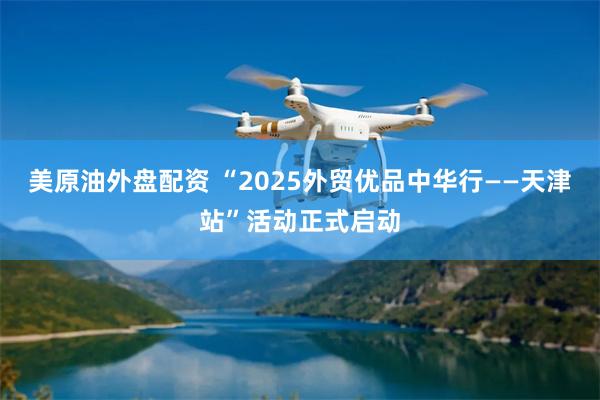 美原油外盘配资 “2025外贸优品中华行——天津站”活动正式启动