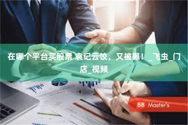 在哪个平台买股票 袁记云饺，又被曝！_飞虫_门店_视频