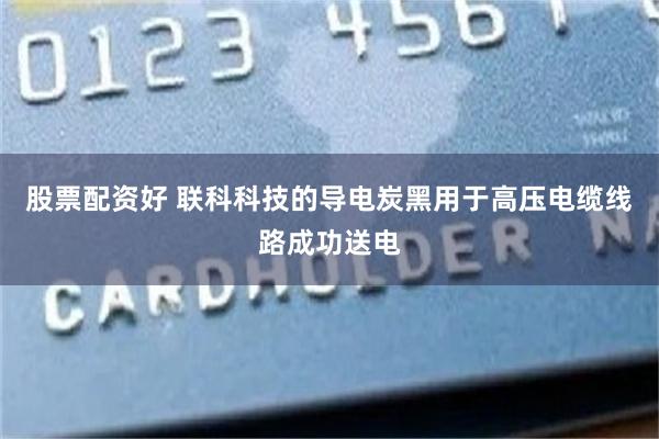股票配资好 联科科技的导电炭黑用于高压电缆线路成功送电