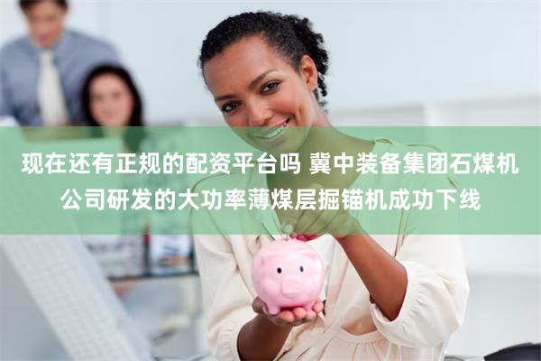 现在还有正规的配资平台吗 冀中装备集团石煤机公司研发的大功率薄煤层掘锚机成功下线