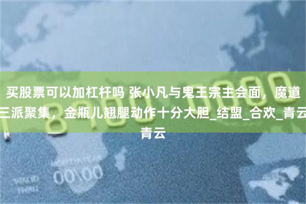 买股票可以加杠杆吗 张小凡与鬼王宗主会面，魔道三派聚集，金瓶儿翘腿动作十分大胆_结盟_合欢_青云