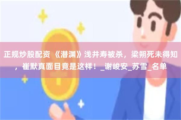 正规炒股配资 《潜渊》浅井寿被杀，梁朔死未得知，崔默真面目竟是这样！_谢峻安_苏雪_名单