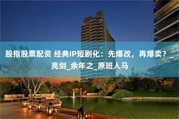 股指股票配资 经典IP短剧化：先爆改，再爆卖？_亮剑_余年之_原班人马