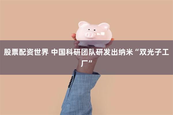 股票配资世界 中国科研团队研发出纳米“双光子工厂”