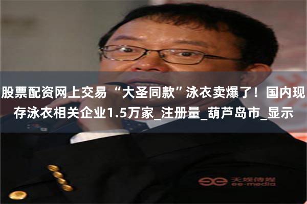 股票配资网上交易 “大圣同款”泳衣卖爆了！国内现存泳衣相关企业1.5万家_注册量_葫芦岛市_显示