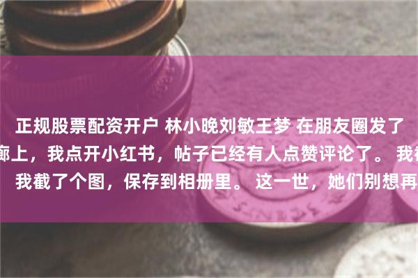 正规股票配资开户 林小晚刘敏王梦 在朋友圈发了自拍后我欠了一百万 走廊上，我点开小红书，帖子已经有人点赞评论了。 我截了个图，保存到相册里。 这一世，她们别想再害我_陈浩_照片_裙子
