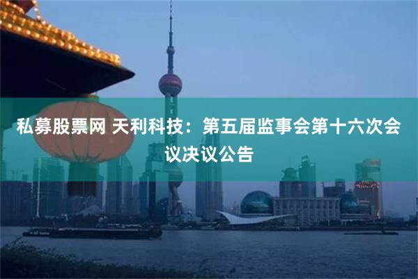 私募股票网 天利科技：第五届监事会第十六次会议决议公告