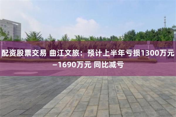 配资股票交易 曲江文旅：预计上半年亏损1300万元—1690万元 同比减亏