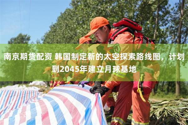 南京期货配资 韩国制定新的太空探索路线图，计划到2045年建立月球基地