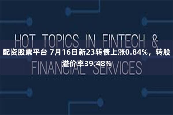 配资股票平台 7月16日新23转债上涨0.84%，转股溢价率39.48%