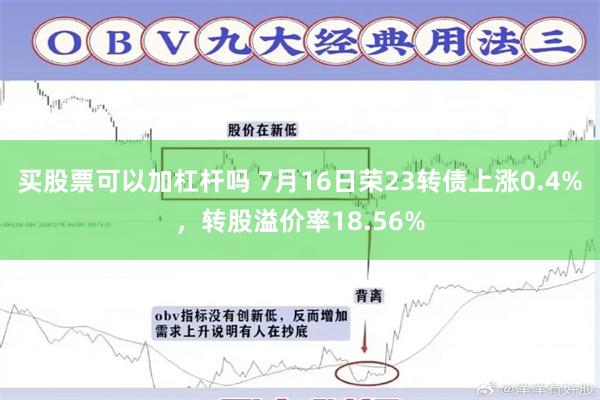 买股票可以加杠杆吗 7月16日荣23转债上涨0.4%，转股溢价率18.56%