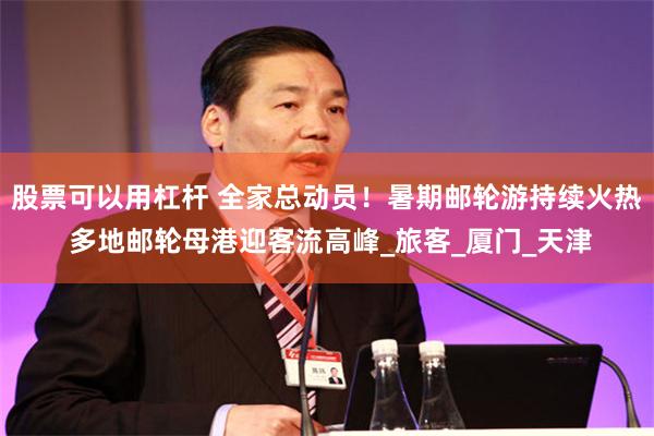 股票可以用杠杆 全家总动员！暑期邮轮游持续火热 多地邮轮母港迎客流高峰_旅客_厦门_天津