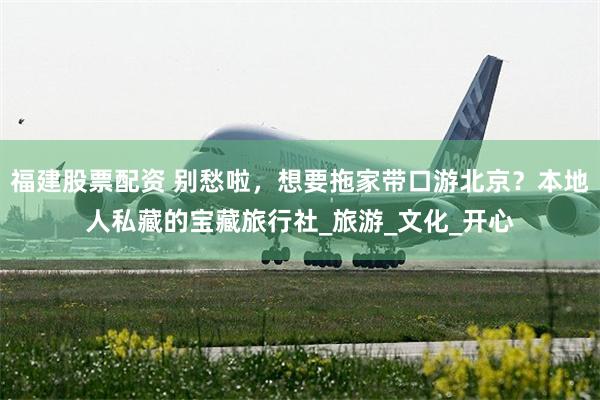 福建股票配资 别愁啦，想要拖家带口游北京？本地人私藏的宝藏旅行社_旅游_文化_开心