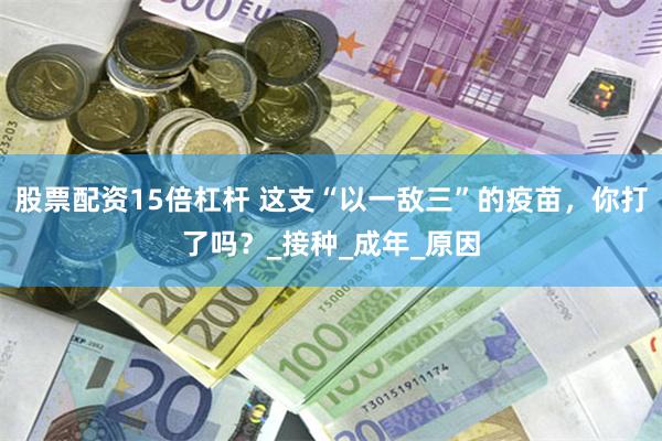 股票配资15倍杠杆 这支“以一敌三”的疫苗，你打了吗？_接种_成年_原因