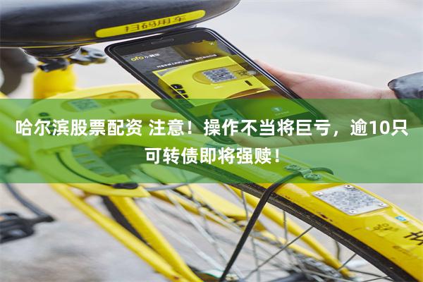 哈尔滨股票配资 注意！操作不当将巨亏，逾10只可转债即将强赎！