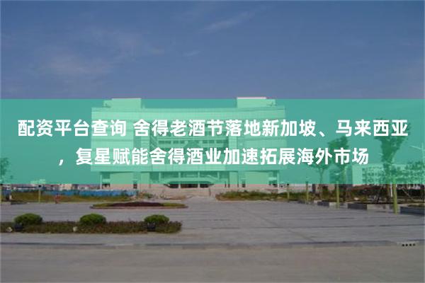 配资平台查询 舍得老酒节落地新加坡、马来西亚，复星赋能舍得酒业加速拓展海外市场