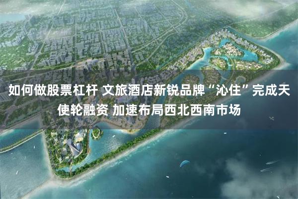 如何做股票杠杆 文旅酒店新锐品牌“沁住”完成天使轮融资 加速布局西北西南市场