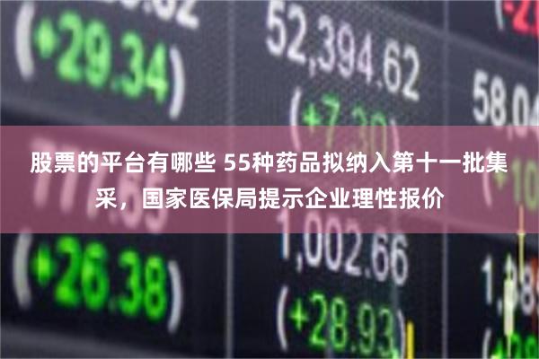 股票的平台有哪些 55种药品拟纳入第十一批集采，国家医保局提示企业理性报价