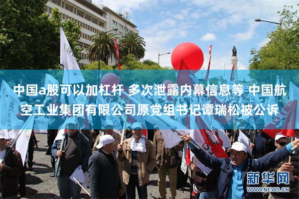 中国a股可以加杠杆 多次泄露内幕信息等 中国航空工业集团有限公司原党组书记谭瑞松被公诉