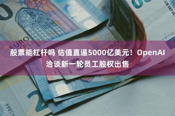 股票能杠杆吗 估值直逼5000亿美元！OpenAI洽谈新一轮员工股权出售