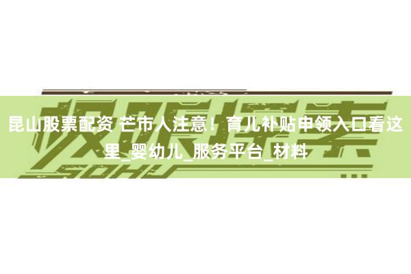 昆山股票配资 芒市人注意！育儿补贴申领入口看这里_婴幼儿_服务平台_材料