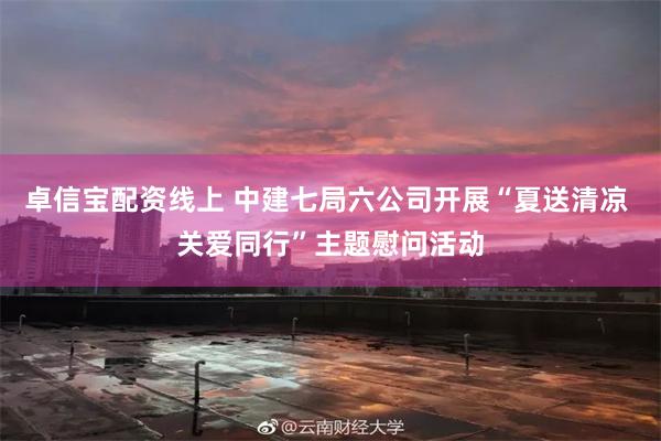 卓信宝配资线上 中建七局六公司开展“夏送清凉 关爱同行”主题慰问活动