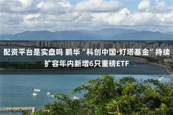 配资平台是实盘吗 鹏华“科创中国·灯塔基金”持续扩容年内新增6只重磅ETF