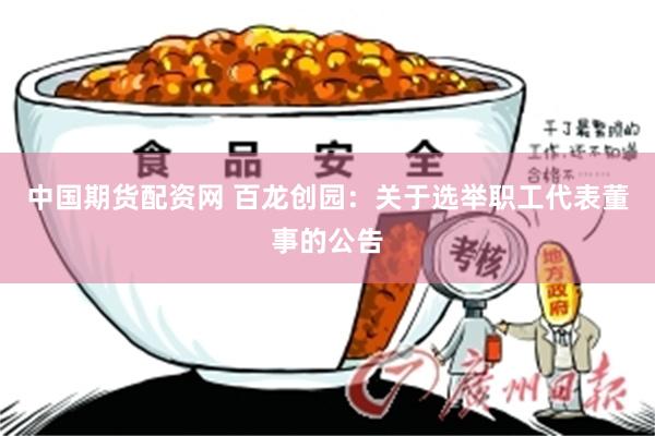 中国期货配资网 百龙创园：关于选举职工代表董事的公告
