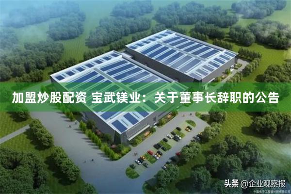 加盟炒股配资 宝武镁业：关于董事长辞职的公告