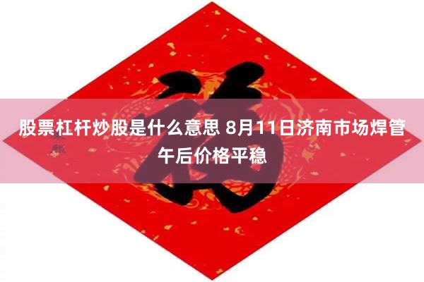 股票杠杆炒股是什么意思 8月11日济南市场焊管午后价格平稳