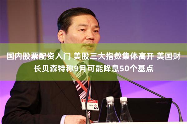 国内股票配资入门 美股三大指数集体高开 美国财长贝森特称9月可能降息50个基点