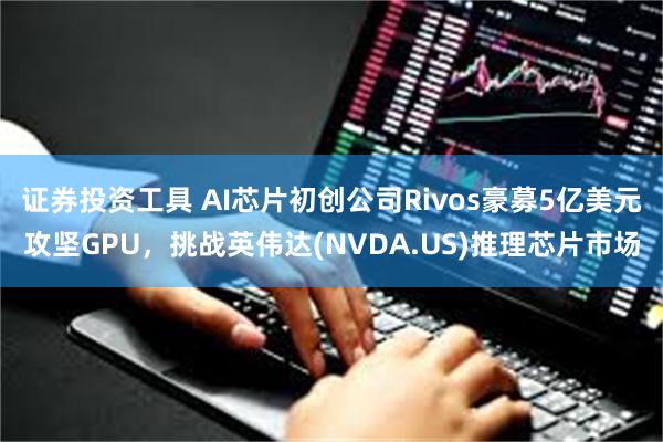 证券投资工具 AI芯片初创公司Rivos豪募5亿美元攻坚GPU，挑战英伟达(NVDA.US)推理芯片市场